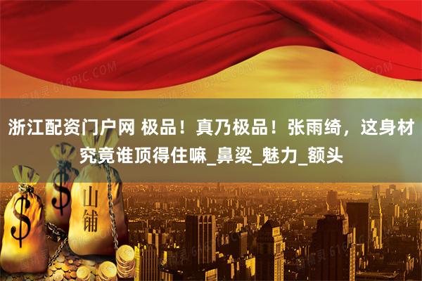 浙江配资门户网 极品！真乃极品！张雨绮，这身材究竟谁顶得住嘛_鼻梁_魅力_额头