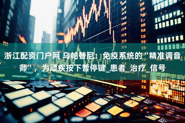 浙江配资门户网 乌帕替尼：免疫系统的“精准调音师”，为顽疾按下暂停键_患者_治疗_信号