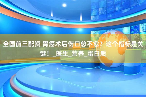 全国前三配资 胃癌术后伤口总不愈？这个指标是关键！_医生_营养_蛋白质