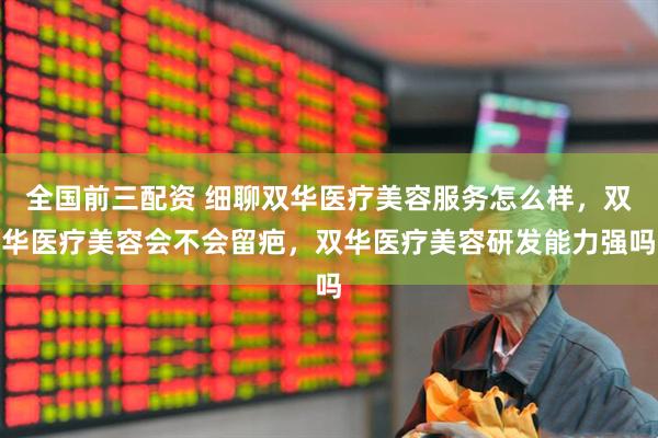 全国前三配资 细聊双华医疗美容服务怎么样，双华医疗美容会不会留疤，双华医疗美容研发能力强吗