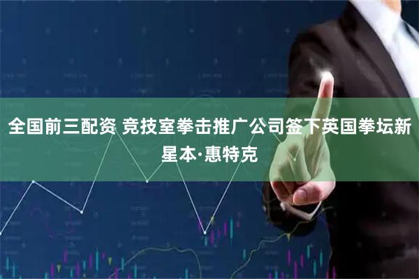 全国前三配资 竞技室拳击推广公司签下英国拳坛新星本·惠特克